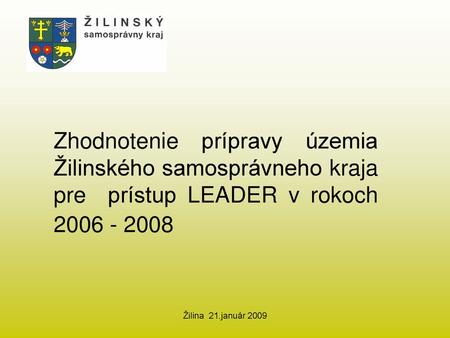 Zhodnotenie prípravy územia Žilinského samosprávneho kraja pre prístup LEADER v rokoch 2006 - 2008 Žilina 21.január 2009.