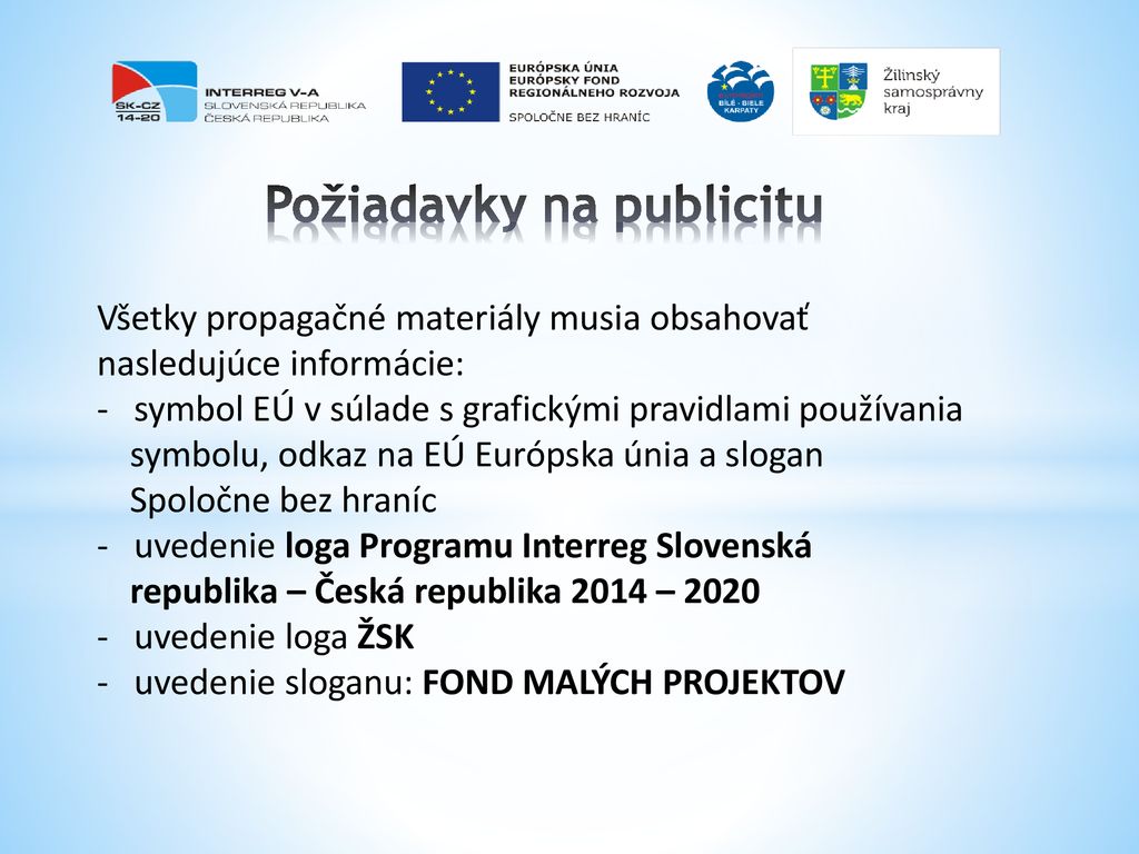 Požiadavky na publicitu Všetky propagačné materiály musia obsahovať nasledujúce informácie: - symbol EÚ v súlade s grafickými pravidlami používania symbolu, odkaz na EÚ Európska únia a slogan Spoločne bez hraníc - uvedenie loga Programu Interreg Slovenská republika – Česká republika 2014 – uvedenie loga ŽSK - uvedenie sloganu: FOND MALÝCH PROJEKTOV