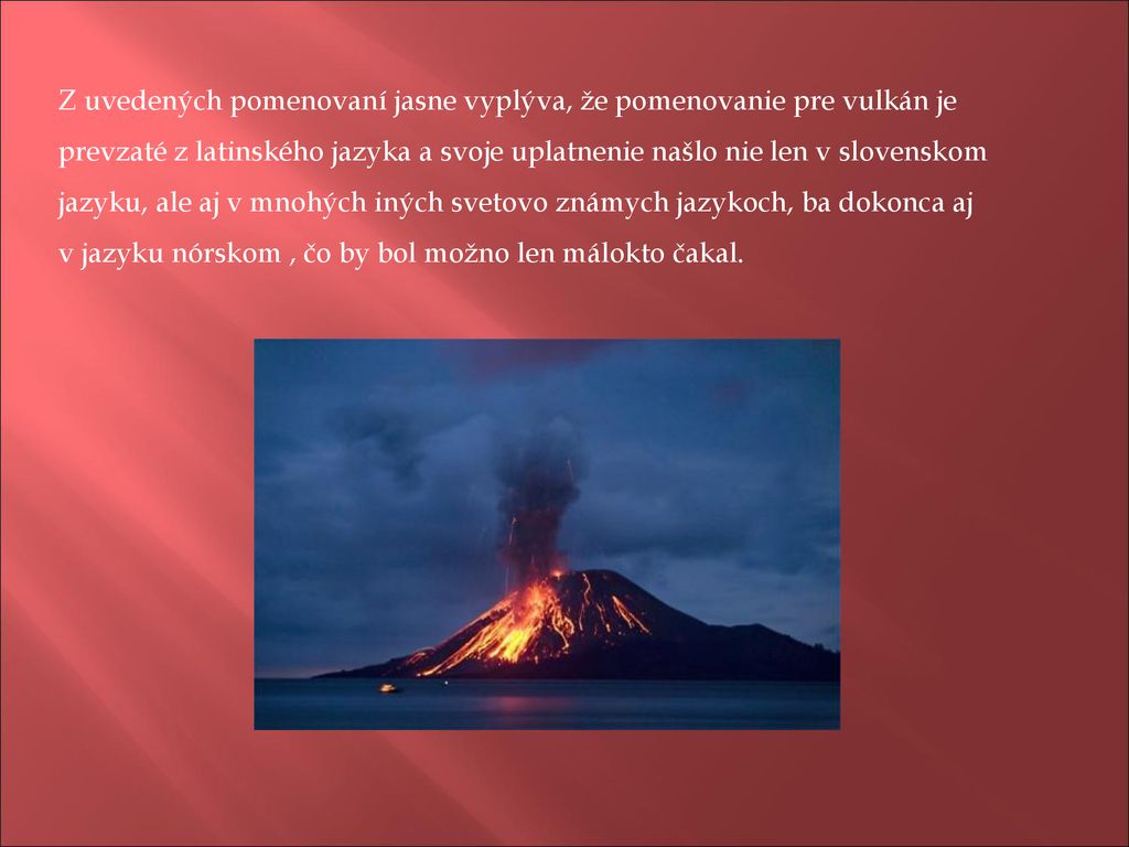 Z uvedených pomenovaní jasne vyplýva, že pomenovanie pre vulkán je prevzaté z latinského jazyka a svoje uplatnenie našlo nie len v slovenskom jazyku, ale aj v mnohých iných svetovo známych jazykoch, ba dokonca aj v jazyku nórskom , čo by bol možno len málokto čakal.